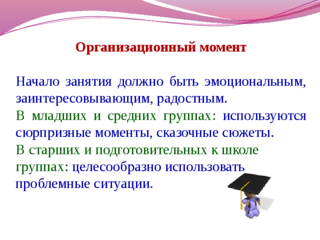 Организационный момент Начало занятия должно быть эмоциональным, заинтересовывающим, радостным. В младших и средних группах: используются сюрпризные моменты, сказочные сюжеты. В старших и подготовительных к школе группах: целесообразно использовать проблемные ситуации.