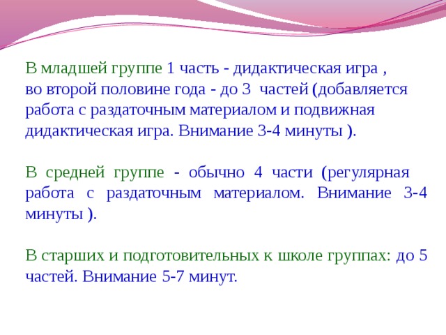 В младшей группе 1 часть - дидактическая игра , во второй половине года - до 3 частей (добавляется работа с раздаточным материалом и подвижная дидактическая игра. Внимание 3-4 минуты ). В средней группе - обычно 4 части (регулярная работа с раздаточным материалом. Внимание 3-4 минуты ). В старших и подготовительных к школе группах: до 5 частей. Внимание 5-7 минут.