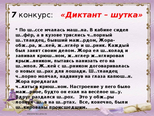 7 конкурс:   «Диктант – шутка» * По ш..ссе мчалась маш..на. В кабине сидел ш..фёр, а в кузове тряслись ч..порный ш..тландец, бывший маж..рдом, Жора-обж..ра, ж..кей, ж..нглёр и ш..рник. Каждый был занят своим делом. Жора ел ш..колад и запивал крюш..ном, ж..нглер ж..нглировал крыж..вником, пытаясь нанизать его на ш..мпол. Ж..кей с ш..рником договаривалась о новых ш..рах для лошади. Ш..тландец ч..порно молчал, надвинув на глаза капюш..н. Жора предлагал ч..каться крюш..ном. Настроение у пего было маж..рное, будто он ехал на весёлое ш..у. Вдруг раздался ш..рох.   Это у обж..ры лопнул  ш..в на ш..ртах.  Все, конечно, были ш..кированы происшедшим.