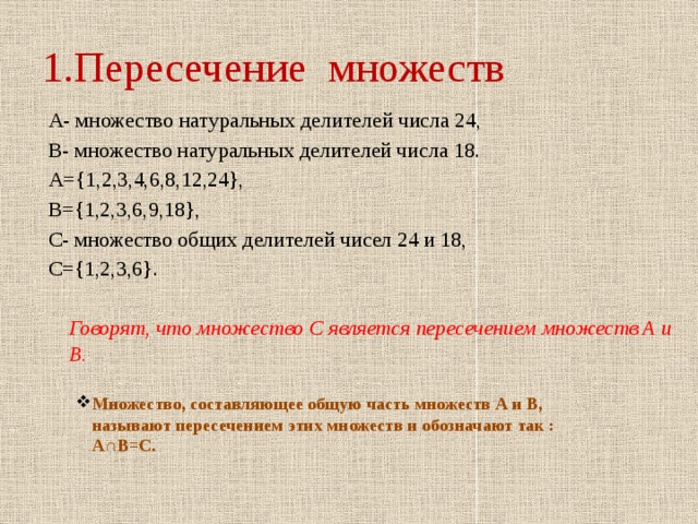 1.Пересечение множеств А- множество натуральных делителей числа 24, В- множество натуральных делителей числа 18. А={1,2,3,4,6,8,12,24}, В={1,2,3,6,9,18}, С- множество общих делителей чисел 24 и 18, С={1,2,3,6}.  Говорят, что множество С является пересечением множеств А и В.