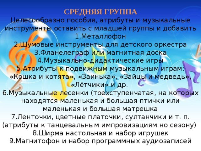 СРЕДНЯЯ ГРУППА  Целесообразно пособия, атрибуты и музыкальные инструменты оставить с младшей группы и добавить  1.Металлофон  2.Шумовые инструменты для детского оркестра  3.Фланелеграф или магнитная доска  4.Музыкально-дидактические игры  5.Атрибуты к подвижным музыкальным играм: «Кошка и котята», «Заинька», «Зайцы и медведь», «Лётчики» и др.   6.Музыкальные лесенки (трехступенчатая, на которых находятся маленькая и большая птички или маленькая и большая матрешка  7.Ленточки, цветные платочки, султанчики и т. п. (атрибуты к танцевальным импровизациям но сезону)   8.Ширма настольная и набор игрушек  9.Магнитофон и набор программных аудиозаписей