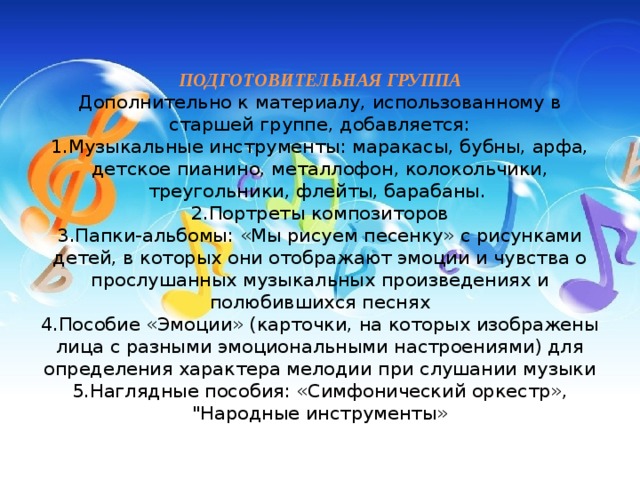 ПОДГОТОВИТЕЛЬНАЯ ГРУППА  Дополнительно к материалу, использованному в старшей группе, добавляется:  1.Музыкальные инструменты: маракасы, бубны, арфа, детское пианино, металлофон, колокольчики, треугольники, флейты, барабаны.   2.Портреты композиторов  3.Папки-альбомы: «Мы рисуем песенку» с рисунками детей, в которых они отображают эмоции и чувства о прослушанных музыкальных произведениях и полюбившихся песнях  4.Пособие «Эмоции» (карточки, на которых изображены лица с разными эмоциональными настроениями) для определения характера мелодии при слушании музыки  5.Наглядные пособия: «Симфонический оркестр», 