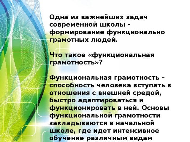 Одна из важнейших задач современной школы – формирование функционально грамотных людей.   Что такое «функциональная грамотность»?   Функциональная грамотность – способность человека вступать в отношения с внешней средой, быстро адаптироваться и функционировать в ней. Основы функциональной грамотности закладываются в начальной школе, где идет интенсивное обучение различным видам речевой деятельности – письму и чтению, говорению и слушанию.