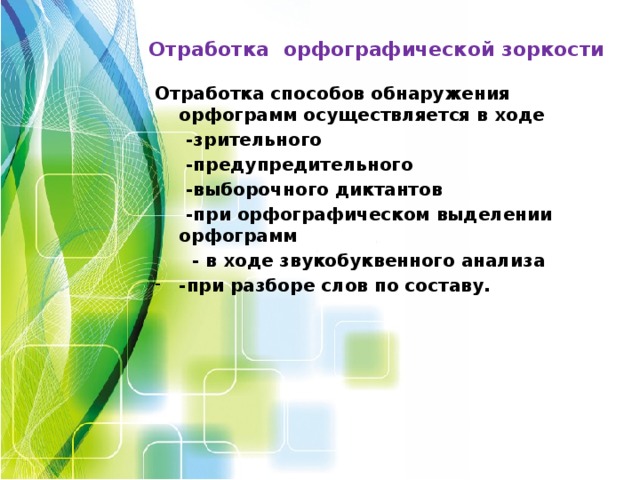 Отработка орфографической зоркости Отработка способов обнаружения орфограмм осуществляется в ходе  -зрительного  -предупредительного  -выборочного диктантов  -при орфографическом выделении орфограмм  - в ходе звукобуквенного анализа -при разборе слов по составу.