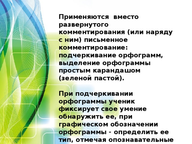 Применяются вместо развернутого комментирования (или наряду с ним) письменное комментирование: подчеркивание орфограмм, выделение орфограммы простым карандашом (зеленой пастой).  При подчеркивании орфограммы ученик фиксирует свое умение обнаружить ее, при графическом обозначении орфограммы - определить ее тип, отмечая опознавательные признаки орфограммы, доказательство ее правописания, способ проверки.