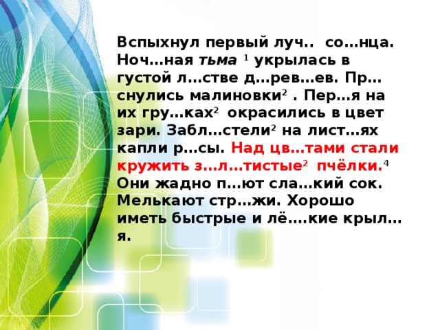 Вспыхнул первый луч.. со…нца. Ноч…ная тьма  1 укрылась в густой л…стве д…рев…ев. Пр…снулись малиновки 2 . Пер…я на их гру…ках 2 окрасились в цвет зари. Забл…стели 2 на лист…ях капли р…сы. Над цв…тами стали кружить з…л…тистые 2 пчёлки. 4 Они жадно п…ют сла…кий сок. Мелькают стр…жи. Хорошо иметь быстрые и лё….кие крыл…я.