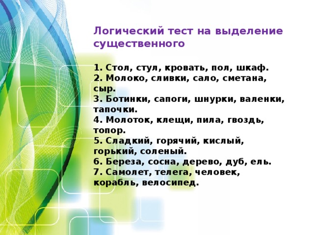 Логический тест на выделение существенного  1. Стол, стул, кровать, пол, шкаф. 2. Молоко, сливки, сало, сметана, сыр. 3. Ботинки, сапоги, шнурки, валенки, тапочки. 4. Молоток, клещи, пила, гвоздь, топор. 5. Сладкий, горячий, кислый, горький, соленый. 6. Береза, сосна, дерево, дуб, ель. 7. Самолет, телега, человек, корабль, велосипед.