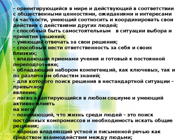 Функционально грамотная личность – это человек:  – ориентирующийся в мире и действующий в соответствии с общественными ценностями, ожиданиями и интересами (в частности, умеющий соотносить и координировать свои действия с действиями других людей;  – способный быть самостоятельным в ситуации выбора и принятия решений;  – умеющий отвечать за свои решения;  – способный нести ответственность за себя и своих близких;  – владеющий приемами учения и готовый к постоянной переподготовке;  – обладающий набором компетенций, как ключевых, так и по различным областям знаний;  – для которого поиск решения в нестандартной ситуации – привычное  явление;  – легко адаптирующийся в любом социуме и умеющий активно влиять  на него;  – понимающий, что жизнь среди людей – это поиск постоянных компромиссов и необходимость искать общие решения;  – хорошо владеющий устной и письменной речью как средством взаимодействия между людьми;  – владеющий современными информационными технологиями.