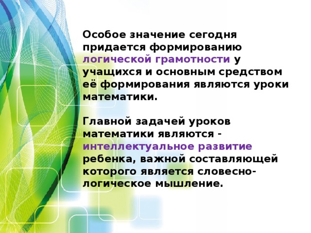 Особое значение сегодня придается формированию логической грамотности у учащихся и основным средством её формирования являются уроки математики.   Главной задачей уроков математики являются - интеллектуальное развитие ребенка, важной составляющей которого является словесно-логическое мышление.