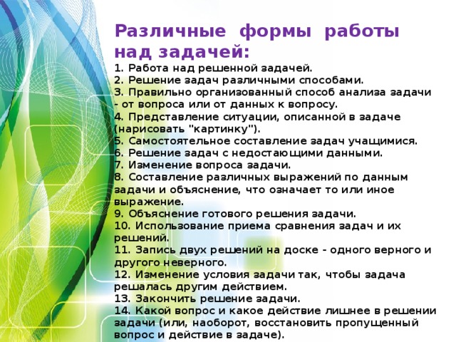 Различные формы работы над задачей:  1. Работа над решенной задачей.  2. Решение задач различными способами.  3. Правильно организованный способ анализа задачи - от вопроса или от данных к вопросу.  4. Представление ситуации, описанной в задаче (нарисовать 