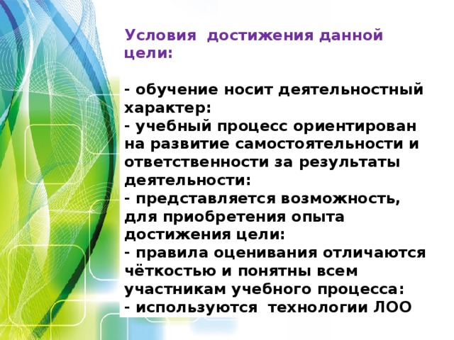 Условия достижения данной цели:  - обучение носит деятельностный характер: - учебный процесс ориентирован на развитие самостоятельности и ответственности за результаты деятельности: - представляется возможность, для приобретения опыта достижения цели: - правила оценивания отличаются чёткостью и понятны всем участникам учебного процесса: - используются технологии ЛОО