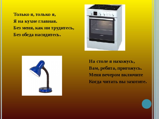 Только я, только я, Я на кухне главная. Без меня, как ни трудитесь, Без обеда насидитесь.   На столе я нахожусь,  Вам, ребята, пригожусь.  Меня вечером включите  Когда читать вы захотите.