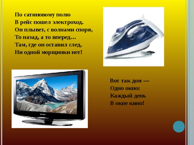 По сатиновому полю В рейс пошел электроход. Он плывет, с волнами споря, То назад, а то вперед… Там, где он оставил след, Ни одной морщинки нет!   Вот так дом —  Одно окно:  Каждый день  В окне кино!