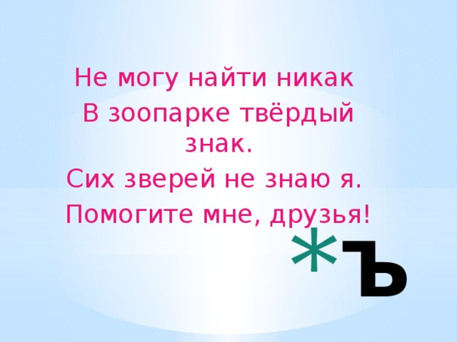 Не могу найти никак В зоопарке твёрдый знак. Сих зверей не знаю я. Помогите мне, друзья!