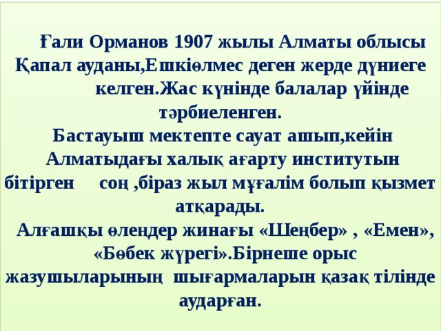 Ғали Орманов 1907 жылы Алматы облысы  Қапал ауданы,Ешкіөлмес деген жерде дүниеге келген.Жас күнінде балалар үйінде тәрбиеленген.  Бастауыш мектепте сауат ашып,кейін  Алматыдағы халық ағарту институтын бітірген соң ,біраз жыл мұғалім болып қызмет атқарады.  Алғашқы өлеңдер жинағы «Шеңбер» , «Емен»,  «Бөбек жүрегі».Бірнеше орыс жазушыларының шығармаларын қазақ тілінде аударған.