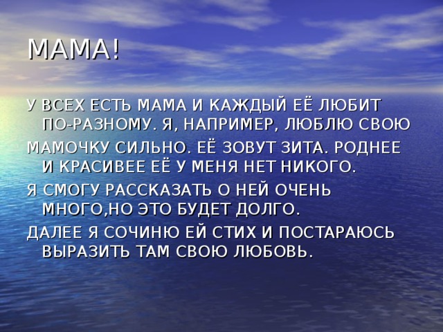 МАМА! У ВСЕХ ЕСТЬ МАМА И КАЖДЫЙ ЕЁ ЛЮБИТ ПО-РАЗНОМУ. Я, НАПРИМЕР, ЛЮБЛЮ СВОЮ МАМОЧКУ СИЛЬНО. ЕЁ ЗОВУТ ЗИТА. РОДНЕЕ И КРАСИВЕЕ ЕЁ У МЕНЯ НЕТ НИКОГО. Я СМОГУ РАССКАЗАТЬ О НЕЙ ОЧЕНЬ МНОГО,НО ЭТО БУДЕТ ДОЛГО. ДАЛЕЕ Я СОЧИНЮ ЕЙ СТИХ И ПОСТАРАЮСЬ ВЫРАЗИТЬ ТАМ СВОЮ ЛЮБОВЬ.