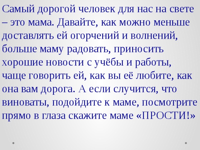 Самый дорогой человек для нас на свете – это мама. Давайте, как можно меньше доставлять ей огорчений и волнений, больше маму радовать, приносить хорошие новости с учёбы и работы, чаще говорить ей, как вы её любите, как она вам дорога. А если случится, что виноваты, подойдите к маме, посмотрите прямо в глаза скажите маме «ПРОСТИ!»