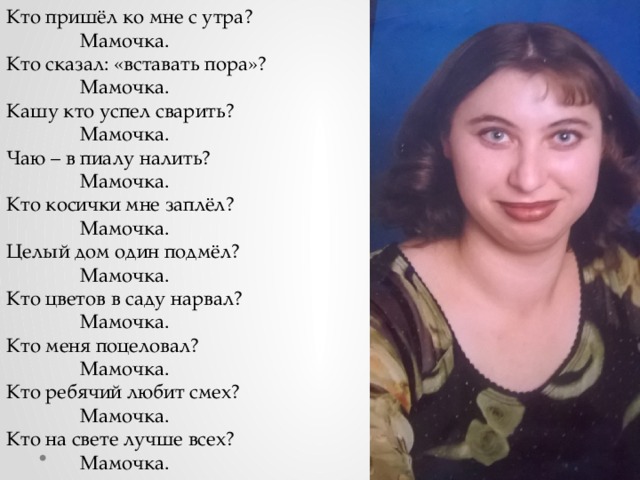 Кто пришёл ко мне с утра?  Мамочка. Кто сказал: «вставать пора»?  Мамочка. Кашу кто успел сварить?  Мамочка. Чаю – в пиалу налить?  Мамочка. Кто косички мне заплёл?  Мамочка. Целый дом один подмёл?  Мамочка. Кто цветов в саду нарвал?  Мамочка. Кто меня поцеловал?  Мамочка. Кто ребячий любит смех?  Мамочка. Кто на свете лучше всех?  Мамочка.