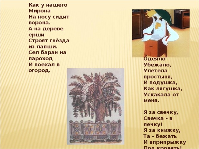 Как у нашего Мирона  На носу сидит ворона. А на дереве ерши  Строят гнёзда из лапши. Сел баран на пароход  И поехал в огород.  Одеяло  Убежало,  Улетела простыня,  И подушка,  Как лягушка,  Ускакала от меня.   Я за свечку,  Свечка - в печку!  Я за книжку,  Та - бежать  И вприпрыжку  Под кровать!