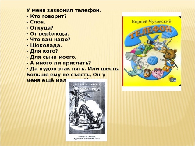 У меня зазвонил телефон.  - Кто говорит?  - Слон.  - Откуда?  - От верблюда.  - Что вам надо?  - Шоколада.  - Для кого?  - Для сына моего.  - А много ли прислать?  - Да пудов этак пять. Или шесть:  Больше ему не съесть, Он у меня ещё маленький!