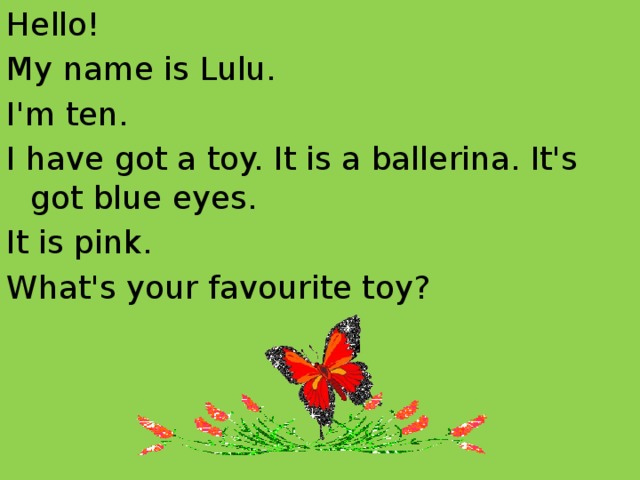 Hello! My name is Lulu. I'm ten. I have got a toy. It is a ballerina. It's got blue eyes. It is pink. What's your favourite toy?