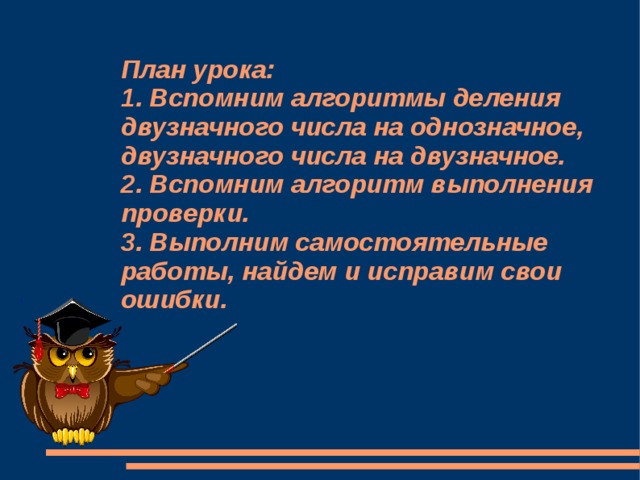 План урока:  1. Вспомним алгоритмы деления двузначного числа на однозначное, двузначного числа на двузначное.  2. Вспомним алгоритм выполнения проверки.  3. Выполним самостоятельные работы, найдем и исправим свои ошибки. 1