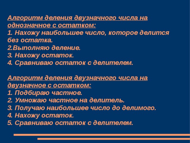 Алгоритм деления двузначного числа на однозначное с остатком:  1. Нахожу наибольшее число, которое делится без остатка.  2.Выполняю деление.  3. Нахожу остаток.  4. Сравниваю остаток с делителем.   Алгоритм деления двузначного числа на двузначное с остатком:  1. Подбираю частное.  2. Умножаю частное на делитель.  3. Получаю наибольшее число до делимого.  4. Нахожу остаток.  5. Сравниваю остаток с делителем.