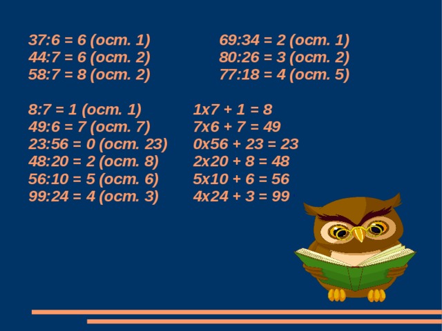 37:6 = 6 (ост. 1) 69:34 = 2 (ост. 1) 44:7 = 6 (ост. 2) 80:26 = 3 (ост. 2)  58:7 = 8 (ост. 2) 77:18 = 4 (ост. 5)   8:7 = 1 (ост. 1) 1х7 + 1 = 8  49:6 = 7 (ост. 7) 7х6 + 7 = 49  23:56 = 0 (ост. 23) 0х56 + 23 = 23  48:20 = 2 (ост. 8) 2х20 + 8 = 48  56:10 = 5 (ост. 6) 5х10 + 6 = 56  99:24 = 4 (ост. 3) 4х24 + 3 = 99       1