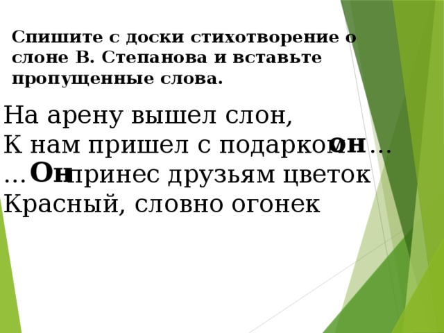 Спишите с доски стихотворение о слоне В. Степанова и вставьте пропущенные слова. На арену вышел слон, К нам пришел с подарком … … принес друзьям цветок Красный, словно огонек он  Он