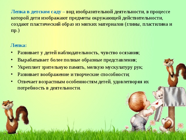 Лепка в детском саду – вид изобразительной деятельности, в процессе которой дети изображают предметы окружающей действительности, создают пластический образ из мягких материалов (глины, пластилина и пр.) Лепка: