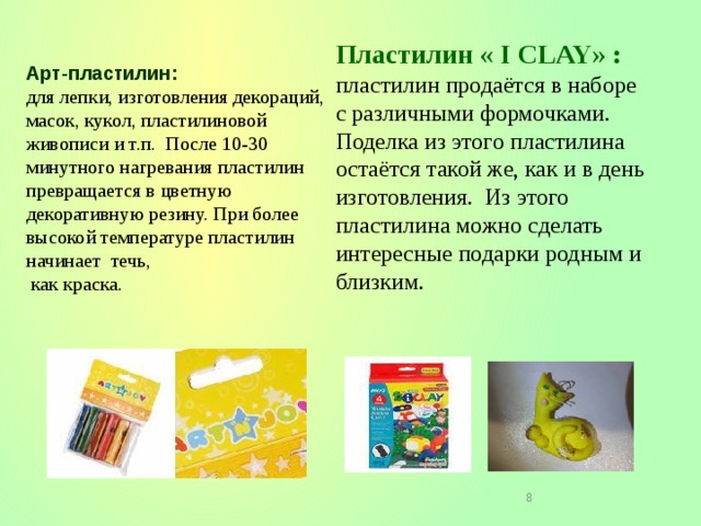 Пластилин « I CLAY» :  пластилин продаётся в наборе с различными формочками. Поделка из этого пластилина остаётся такой же, как и в день изготовления. Из этого пластилина можно сделать интересные подарки родным и близким.   Арт-пластилин:  для лепки, изготовления декораций, масок, кукол, пластилиновой живописи и т.п. После 10-30 минутного нагревания пластилин превращается в цветную декоративную резину. При более высокой температуре пластилин начинает течь,  как краска.