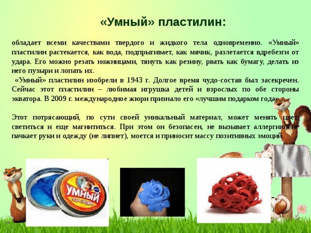 «Умный» пластилин: обладает всеми качествами твердого и жидкого тела одновременно. «Умный» пластилин растекается, как вода, подпрыгивает, как мячик, разлетается вдребезги от удара. Его можно резать ножницами, тянуть как резину, рвать как бумагу, делать из него пузыри и лопать их.  «Умный» пластилин изобрели в 1943 г. Долгое время чудо-состав был засекречен. Сейчас этот пластилин – любимая игрушка детей и взрослых по обе стороны экватора. В 2009 г. международное жюри признало его «лучшим подарком года». Этот потрясающий, по сути своей уникальный материал, может менять цвет, светиться и еще магнититься. При этом он безопасен, не вызывает аллергию, не пачкает руки и одежду (не липнет), моется и приносит массу позитивных эмоций.