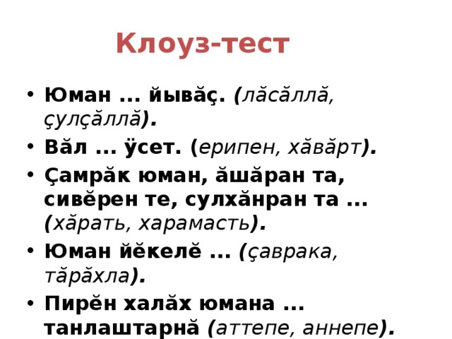 Клоуз-тест  Юман ... йывăç. ( лăсăллă, çулçăллă ). Вăл ... ÿсет. ( ерипен, хăвăрт ). Çамрăк юман, ăшăран та, сивĕрен те, сулхăнран та ... ( хăрать, харамасть ). Юман йĕкелĕ ... ( çаврака, тăрăхла ). Пирĕн халăх юмана ... танлаштарнă ( аттепе, аннепе ).