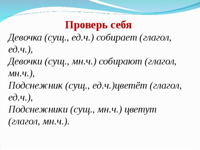 Проверь себя Девочка (сущ., ед.ч.) собирает (глагол, ед.ч.), Девочки (сущ., мн.ч.) собирают (глагол, мн.ч.), Подснежник (сущ., ед.ч.)цветёт (глагол, ед.ч.), Подснежники (сущ., мн.ч.) цветут (глагол, мн.ч.).