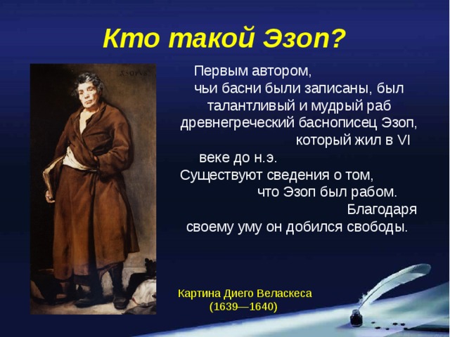 Кто такой Эзоп?  Первым автором, чьи басни были записаны, был талантливый и мудрый раб древнегреческий баснописец Эзоп, который жил в VI веке до н.э. Существуют сведения о том, что Эзоп был рабом. Благодаря своему уму он добился свободы. Картина Диего Веласкеса (1639—1640)