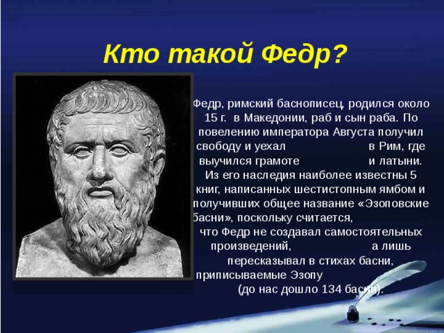 Кто такой Федр? Федр, римский баснописец, родился около 15 г. в Македонии, раб и сын раба. По повелению императора Августа получил свободу и уехал в Рим, где выучился грамоте и латыни. Из его наследия наиболее известны 5 книг, написанных шестистопным ямбом и получивших общее название «Эзоповские басни», поскольку считается, что Федр не создавал самостоятельных произведений, а лишь пересказывал в стихах басни, приписываемые Эзопу (до нас дошло 134 басни).