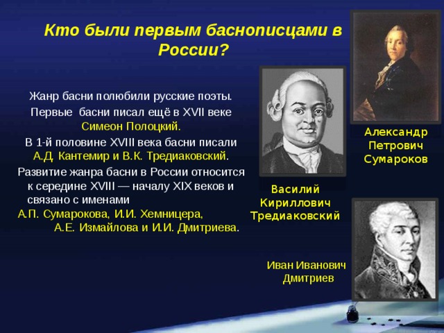 Кто были первым баснописцами в России? Жанр басни полюбили русские поэты. Первые басни писал ещё в XVII веке Симеон Полоцкий. В 1-й половине XVIII века басни писали А.Д. Кантемир и В.К. Тредиаковский . Развитие жанра басни в России относится к середине XVIII — началу XIX веков и связано с именами А.П. Сумарокова, И.И. Хемницера, А.Е. Измайлова и И.И. Дмитриева . Александр  Петрович Сумароков Василий Кириллович Тредиаковский Иван Иванович  Дмитриев