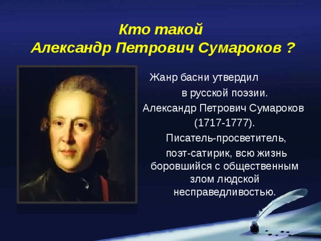 Кто такой  Александр Петрович Сумароков ?  Жанр басни утвердил  в русской поэзии. Александр Петрович Сумароков (1717-1777).  Писатель-просветитель,  поэт-сатирик, всю жизнь боровшийся с общественным злом людской несправедливостью.