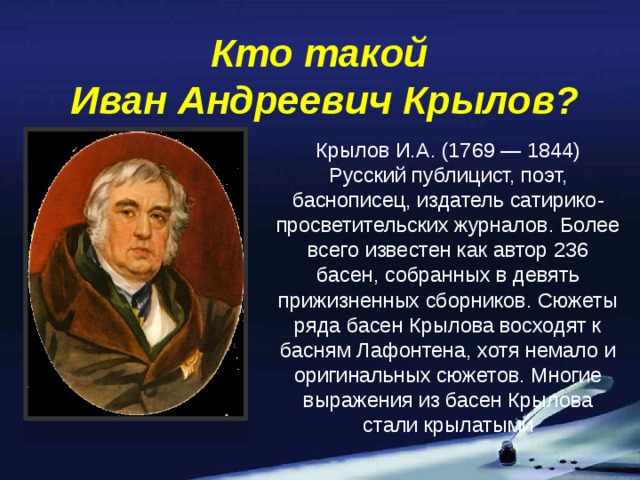 Кто такой  Иван Андреевич Крылов? Крылов И.А. (1769 — 1844) Русский публицист, поэт, баснописец, издатель сатирико-просветительских журналов. Более всего известен как автор 236 басен, собранных в девять прижизненных сборников. Сюжеты ряда басен Крылова восходят к басням Лафонтена, хотя немало и оригинальных сюжетов. Многие выражения из басен Крылова стали крылатыми