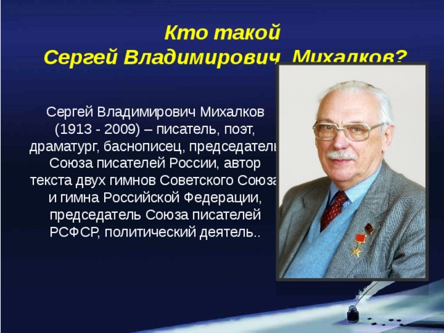 Кто такой  Сергей Владимирович Михалков? Сергей Владимирович Михалков (1913 - 2009) – писатель, поэт, драматург, баснописец, председатель Союза писателей России, автор текста двух гимнов Советского Союза и гимна Российской Федерации, председатель Союза писателей РСФСР, политический деятель..