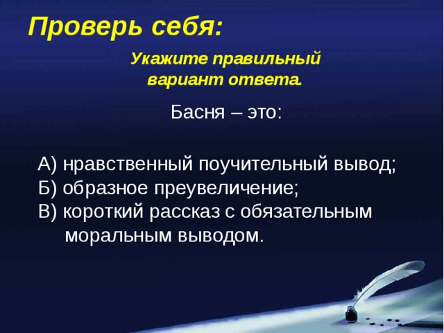 Проверь себя: Укажите правильный вариант ответа. Басня – это: А) нравственный поучительный вывод; Б) образное преувеличение; В) короткий рассказ с обязательным  моральным выводом.