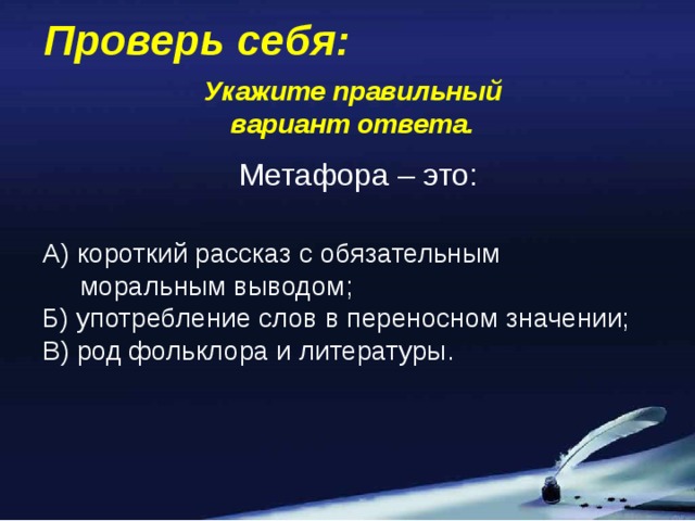 Проверь себя: Укажите правильный вариант ответа. Метафора – это: А) короткий рассказ с обязательным  моральным выводом; Б) употребление слов в переносном значении; В) род фольклора и литературы.