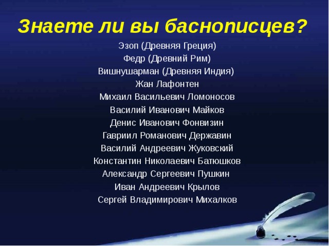 Знаете ли вы баснописцев? Эзоп (Древняя Греция) Федр (Древний Рим) Вишнушарман (Древняя Индия) Жан Лафонтен Михаил Васильевич Ломоносов Василий Иванович Майков Денис Иванович Фонвизин Гавриил Романович Державин Василий Андреевич Жуковский Константин Николаевич Батюшков Александр Сергеевич Пушкин Иван Андреевич Крылов Сергей Владимирович Михалков