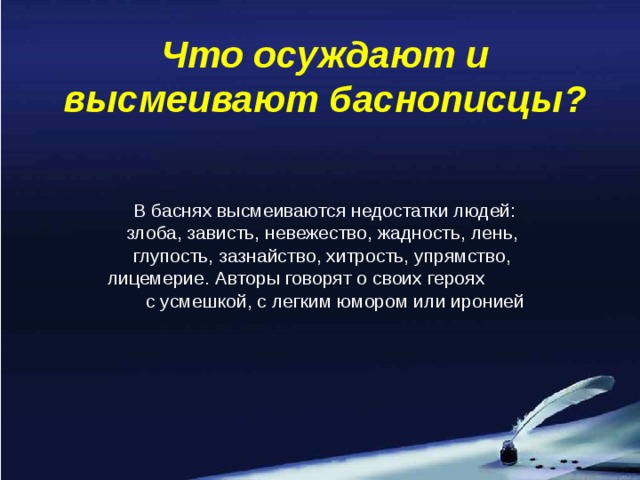 Что осуждают и высмеивают баснописцы?  В баснях высмеиваются недостатки людей: злоба, зависть, невежество, жадность, лень, глупость, зазнайство, хитрость, упрямство, лицемерие. Авторы говорят о своих героях с усмешкой, с легким юмором или иронией