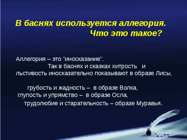 В баснях используется аллегория. Что это такое? Аллегория – это “иносказание”. Так в баснях и сказках хитрость и льстивость иносказательно показывают в образе Лисы, грубость и жадность – в образе Волка,  глупость и упрямство – в образе Осла, трудолюбие и старательность – образе Муравья .