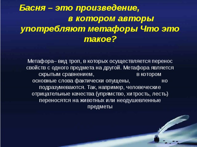 Басня – это произведение, в котором авторы употребляют метафоры Что это такое? Метафора– вид троп, в которых осуществляется перенос свойств с одного предмета на другой. Метафора является скрытым сравнением, в котором основные слова фактически опущены, но подразумеваются. Так, например, человеческие отрицательные качества (упрямство, хитрость, лесть) переносятся на животных или неодушевленные предметы