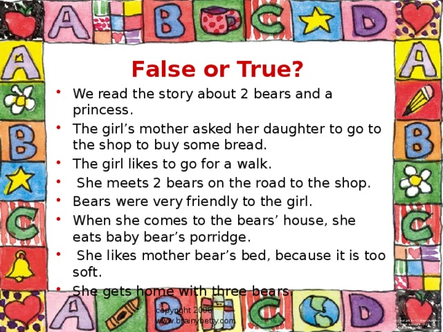 False or True? We read the story about 2 bears and a princess. The girl’s mother asked her daughter to go to the shop to buy some bread. The girl likes to go for a walk.  She meets 2 bears on the road to the shop. Bears were very friendly to the girl. When she comes to the bears’ house, she eats baby bear’s porridge.  She likes mother bear’s bed, because it is too soft. She gets home with three bears. copyright 2006 www.brainybetty.com