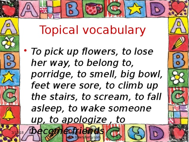 Topical vocabulary To pick up flowers, to lose her way, to belong to, porridge, to smell, big bowl, feet were sore, to climb up the stairs, to scream, to fall asleep, to wake someone up, to apologize , to become friends 3/12/18 copyright 2006 www.brainybetty.com