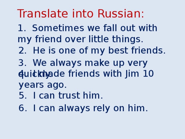 Translate into Russian: 1. Sometimes we fall out with my friend over little things. 2. He is one of my best friends. 3. We always make up very quickly. 4. I made friends with Jim 10 years ago. 5. I can trust him. 6. I can always rely on him.