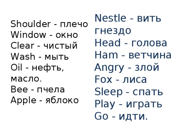 Nestle - вить гнездо  Head - голова  Ham - ветчина  Angry - злой  Fox - лиса  Sleep - спать  Play - играть  Go - идти. Shoulder - плечо  Window - окно  Clear - чистый  Wash - мыть  Oil - нефть, масло.  Bee - пчела  Apple - яблоко